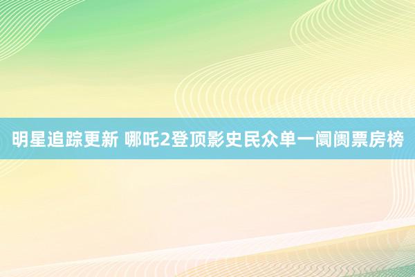 明星追踪更新 哪吒2登顶影史民众单一阛阓票房榜