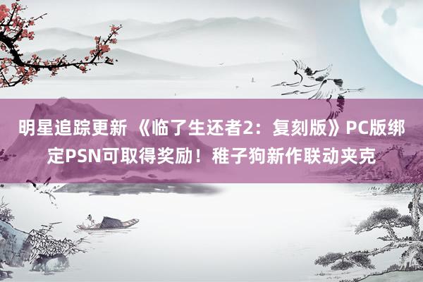 明星追踪更新 《临了生还者2：复刻版》PC版绑定PSN可取得奖励！稚子狗新作联动夹克