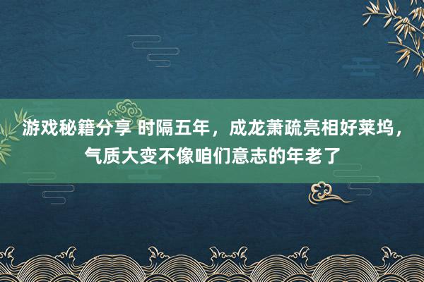 游戏秘籍分享 时隔五年，成龙萧疏亮相好莱坞，气质大变不像咱们意志的年老了