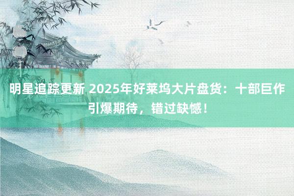 明星追踪更新 2025年好莱坞大片盘货：十部巨作引爆期待，错过缺憾！