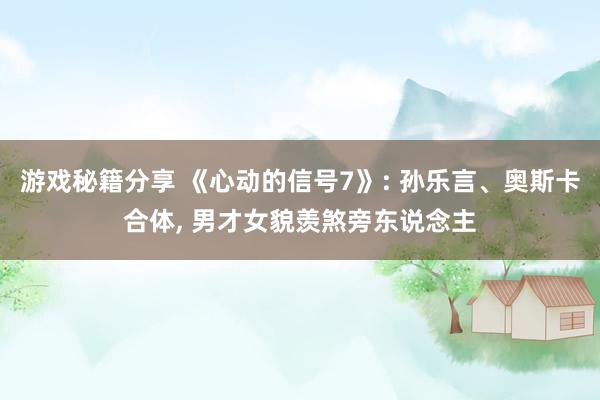 游戏秘籍分享 《心动的信号7》: 孙乐言、奥斯卡合体, 男才女貌羡煞旁东说念主