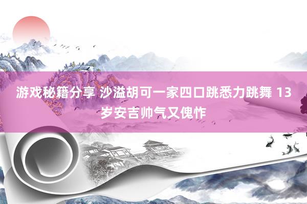 游戏秘籍分享 沙溢胡可一家四口跳悉力跳舞 13岁安吉帅气又傀怍