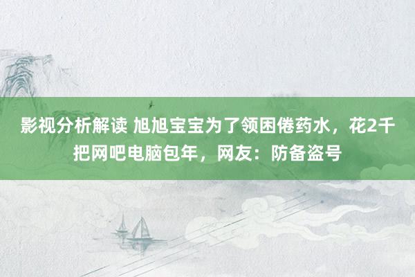 影视分析解读 旭旭宝宝为了领困倦药水，花2千把网吧电脑包年，网友：防备盗号